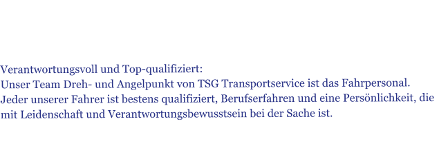Verantwortungsvoll und Top-qualifiziert: Unser Team Dreh- und Angelpunkt von TSG Transportservice ist das Fahrpersonal. Jeder unserer Fahrer ist bestens qualifiziert, Berufserfahren und eine Pers�nlichkeit, die mit Leidenschaft und Verantwortungsbewusstsein bei der Sache ist.